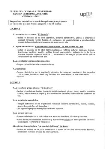 PRUEBA DE ACCESO A LA UNIVERSIDAD EXAMEN DE HISTORIA DEL ARTE CURSO 20112012 Responda en su totalidad a una de las opciones que se proponen La valoración máxima de cada pregunta es de 25 puntos OPCIÓN A 1La arquitectura romana El Panteón Realice el análisis de la obra contexto sistema constructivo planta y ordenación espacial lenguaje formal función   señalando las características y peculiaridades propias de la arquitectura romana que se observan en ella 2La pintura románica Anunciación a los P…