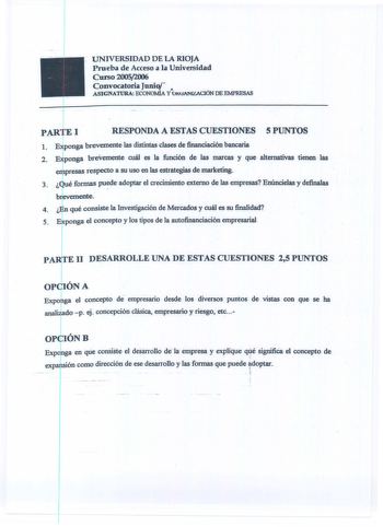 UNIVERSIDAD DE LA RIOJA Prueba de Acceso a la Universidad Curso 20052006 Convocatoria JuniV ASIGNATURA ECONOMÍA YútfANiZACIÓN DE EMPRESAS 1 PARTEI RESPONDA A ESTAS CUESTIONES S PUNTOS 1 EfPonga brevemente las distintas clases de financiación bancaria  2 Etponga breVemente cuál es la función de las marcas y que alternativas tien las empresas respecto a su uso en las estrategias de marketing 3 Qué formas puede adoptar el crecimiento externo de las empresas Enúncielas y definalas br emente    4  E…