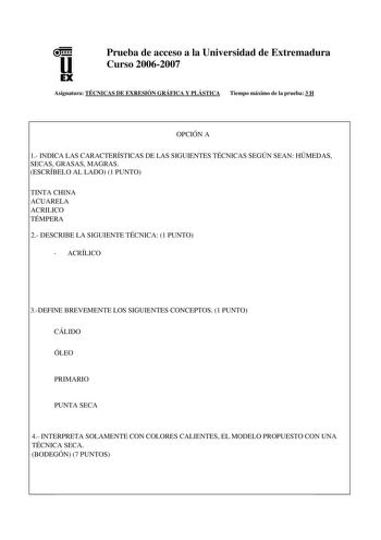 u EX Prueba de acceso a la Universidad de Extremadura Curso 20062007 Asignatura TÉCNICAS DE EXRESIÓN GRÁFICA Y PLÁSTICA Tiempo máximo de la prueba 3 H OPCIÓN A 1 INDICA LAS CARACTERÍSTICAS DE LAS SIGUIENTES TÉCNICAS SEGÚN SEAN HÚMEDAS SECAS GRASAS MAGRAS ESCRÍBELO AL LADO 1 PUNTO TINTA CHINA ACUARELA ACRILICO TÉMPERA 2 DESCRIBE LA SIGUIENTE TÉCNICA 1 PUNTO  ACRÍLICO 3DEFINE BREVEMENTE LOS SIGUIENTES CONCEPTOS 1 PUNTO CÁLIDO ÓLEO PRIMARIO PUNTA SECA 4 INTERPRETA SOLAMENTE CON COLORES CALIENTES E…