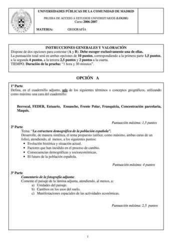 UNIVERSIDADES PÚBLICAS DE LA COMUNIDAD DE MADRID PRUEBA DE ACCESO A ESTUDJOS UNIVERSITARIOS LOGSE Curso 20062007 MATERIA GEOGRAFÍA INSTRUCCIONES GENERALES Y VALORACIÓN Dispone de dos opciones para contestar A y B Debe escoger exclusivamente una de ellas La puntuación total será en ambas opciones de 10 puntos conespondiendo a la primera parte 15 puntos a la segunda 4 puntos a la tercera 25 puntos y 2 puntos a la cuarta TIEMPO Duración de la prueba 1 hora y 30 minutos OPCIÓN A 1 Parte Defina en e…