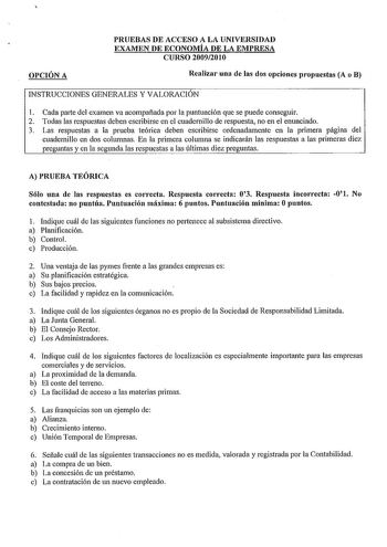 OPCIÓN A PRUEBAS DE ACCESO A LA UNIVERSIDAD EXAMEN DE ECONOMÍA DE LA EMPRESA CURSO 20092010 Realizar una de las dos opciones propuestas A o B INSTRUCCIONES GENERALES Y VALORACIÓN 1 Cada parte del examen va acompañada por la puntuación que se puede conseguir 2 Todas las respuestas deben escribirse en el cuadernillo de respuesta no en el enunciado 3 Las respuestas a la prueba teórica deben escribirse ordenadamente en la primera página del cuadernillo en dos columnas En la primera columna se indic…