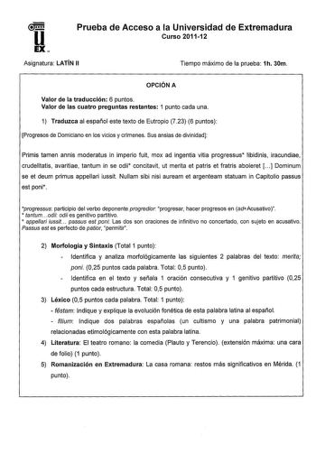 u EX Prueba de Acceso a la Universidad de Extremadura Curso 201112 Asignatura LATÍN 11 Tiempo máximo de la prueba 1h 30m OPCIÓN A Valor de la traducción 6 puntos Valor de las cuatro preguntas restantes 1 punto cada una 1 Traduzca al español este texto de Eutropio 723 6 puntos Progresos de Domiciano en los vicios y crímenes Sus ansias de divinidad Primis tamen annis moderatus in imperio fuit mox ad ingentia vitia progressus libidinis iracundiae crudelitatis avaritiae tantum in se odii concitavit…