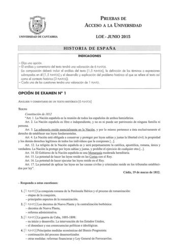 PRUEBAS DE ACCESO A LA UNIVERSIDAD UNIVERSIDAD DE CANTABRIA LOEJUNIO 2015 HISTORIA DE ESPAÑA INDICACIONES  Elija una opción  El análisis y comentario del texto tendrá una valoración de 6 PUNTOS La composición deberá incluir el análisis del texto  15 PUNTOS la definición de los términos o expresiones subrayados en él  15 PUNTOS y el desarrollo y explicación del problema histórico al que se refiere el texto así como el contexto histórico 3 PUNTOS   Cada una de las cuestiones tendra una valoración…