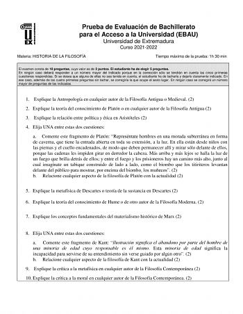 Prueba de Evaluación de Bachillerato para el Acceso a la Universidad EBAU Universidad de Extremadura Curso 20212022 Materia HISTORIA DE LA FILOSOFÍA Tiempo máximo de la prueba 1h 30 min El examen consta de 10 preguntas cuyo valor es de 2 puntos El estudiante ha de elegir 5 preguntas En ningún caso deberá responder a un número mayor del indicado porque en la corrección sólo se tendrán en cuenta las cinco primeras cuestiones respondidas Si se desea que alguna de ellas no sea tenida en cuenta el e…