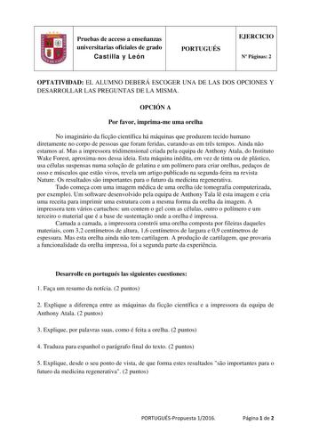 Pruebas de acceso a enseñanzas universitarias oficiales de grado Castilla y León PORTUGUÉS EJERCICIO N Páginas 2 OPTATIVIDAD EL ALUMNO DEBERÁ ESCOGER UNA DE LAS DOS OPCIONES Y DESARROLLAR LAS PREGUNTAS DE LA MISMA OPCIÓN A Por favor imprimame uma orelha No imaginário da fico científica há máquinas que produzem tecido humano diretamente no corpo de pessoas que foram feridas curandoas em trs tempos Ainda no estamos aí Mas a impressora tridimensional criada pela equipa de Anthony Atala do Institut…