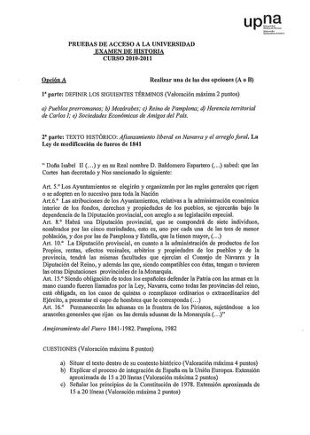 PRUEBAS DE ACCESO A LA UNIVERSIDAD EXAMEN DE HISTORIA CURSO 20102011 upt Nfrro u rrno Opción A Realizar una de las dos opciones A o B 1 parte DEFINIR LOS SIGUIENTES TÉRMINOS Valoración máxima 2 puntos a Pueblos prerromanos b Mozárabes c Reino de Pamplona d Herencia territorial de Carlos e Sociedades Económicas de Amigos del País 2 parte TEXTO IDSTÓRICO Afianzamiento liberal en Navarra y el arreglo foral La Ley de modificación de fueros de 1841 Dofla Isabel II y en su Real nombre D Baldomero Esp…