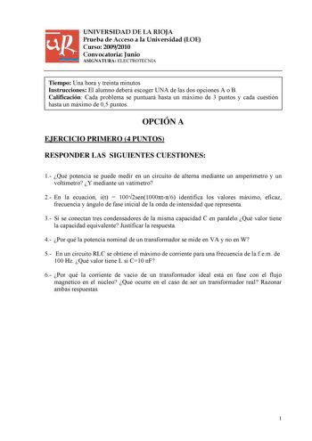 UNIVERSIDAD DE LA RIOJA Prueba de Acceso a la Universidad LOE Curso 20092010 Convocatoria Junio ASIGNATURA ELECTROTECNIA Tiempo Una hora y treinta minutos Instrucciones El alumno deberá escoger UNA de las dos opciones A o B Calificación Cada problema se puntuará hasta un máximo de 3 puntos y cada cuestión hasta un máximo de 05 puntos OPCIÓN A EJERCICIO PRIMERO 4 PUNTOS RESPONDER LAS SIGUIENTES CUESTIONES 1 Qué potencia se puede medir en un circuito de alterna mediante un amperímetro y un voltím…