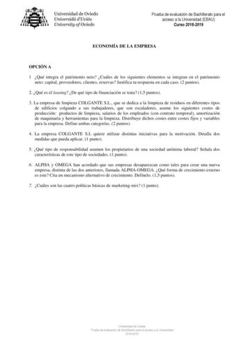 Prueba de evaluación de Bachillerato para el acceso a la Universidad EBAU Curso 20182019 ECONOMÍA DE LA EMPRESA OPCIÓN A 1 Qué integra el patrimonio neto Cuáles de los siguientes elementos se integran en el patrimonio neto capital proveedores clientes reservas Justifica tu respuesta en cada caso 2 puntos 2 Qué es el leasing De qué tipo de financiación se trata 15 puntos 3 La empresa de limpieza COLGANTE SL que se dedica a la limpieza de residuos en diferentes tipos de edificios colgando a sus t…