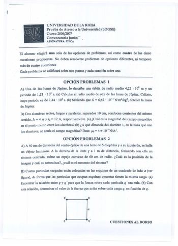 UNIVERSIDAD DE LA RIOJA Prueba de Acceso a la Universidad LOGSE Curso 20062007 Convocatoria Junio ASIGNATURA FÍSICA El alumno elegirá una sola de las opciones de problemas así como cuatro de las cinco cuestiones propuestas No deben resolverse problemas de opciones diferentes ni tampoco más de cuatro cuestiones Cada problema se calificará sobre tres puntos y cada cuestión sobre uno OPCIÓN PROBLEMAS 1 A Una de las lunas de Júpiter Ío describe una órbita de radio medio 422  108 m y un periodo de 1…