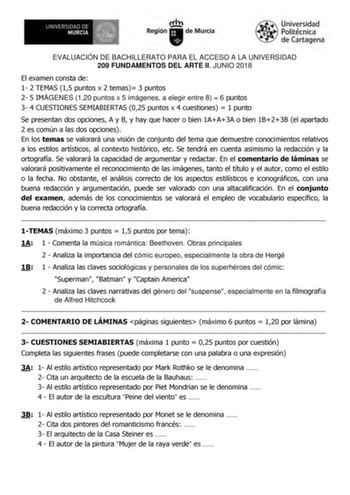 EVALUACIÓN DE BACHILLERATO PARA EL ACCESO A LA UNIVERSIDAD 209 FUNDAMENTOS DEL ARTE II JUNIO 2018 El examen consta de 1 2 TEMAS 15 puntos x 2 temas 3 puntos 2 5 IMÁGENES 120 puntos x 5 imágenes a elegir entre 8  6 puntos 3 4 CUESTIONES SEMIABIERTAS 025 puntos x 4 cuestiones  1 punto Se presentan dos opciones A y B y hay que hacer o bien 1AA3A o bien 1B23B el apartado 2 es común a las dos opciones En los temas se valorará una visión de conjunto del tema que demuestre conocimientos relativos a lo…