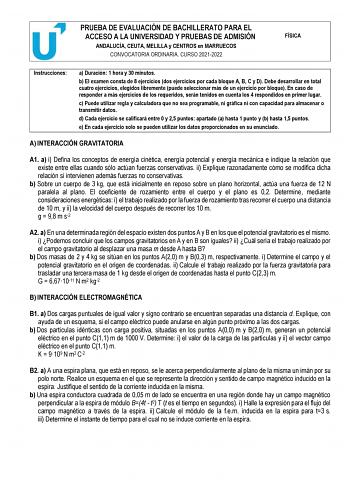 PRUEBA DE EVALUACIÓN DE BACHILLERATO PARA EL ACCESO A LA UNIVERSIDAD Y PRUEBAS DE ADMISIÓN ANDALUCÍA CEUTA MELILLA y CENTROS en MARRUECOS CONVOCATORIA ORDINARIA CURSO 20212022 FÍSICA Instrucciones a Duración 1 hora y 30 minutos b El examen consta de 8 ejercicios dos ejercicios por cada bloque A B C y D Debe desarrollar en total cuatro ejercicios elegidos libremente puede seleccionar más de un ejercicio por bloque En caso de responder a más ejercicios de los requeridos serán tenidos en cuenta lo…