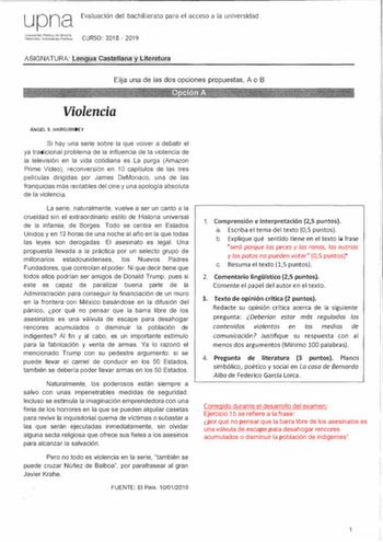 upna Univ0tsidad PLblica de Ncrm Jl4rrcao Uniooclsilale Publ koa Evaluación del bachillerato para el acceso a la universidad CURSO 2018  2019 ASIGNATURA lengua Castellana y Literatura      1    Elija una de las dos opciones propuestas A o B Violencia ÁNGEL S HARGUfNDY Si hay una serie sobre la que volver a debatir el ya tradicional problema de la influencia de la violencia de la televisión en la vida cotidiana es la purga Amazon Prime Video reconversión en 10 capítulos de las tres películas dir…