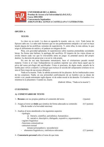 UNIVERSIDAD DE LA RIOJA Pruebas de Acceso a la Universidad LOGSE Curso 20012002 Convocatoria Septiembre ASIGNATURA LENGUA CASTELLANA Y LITERATURA OPCIÓN A TEXTO Lo duro no es morir Lo duro es aguarda la muerte esto es vivir Todo lector de Epicuro sabe eso Lo sabe todo humano que no sea perfectamente estúpido o al cual no haya tarado alguna de las prolíficas variantes de superstición Y entre ellas la más odiosa la que erige el sufrimiento en mérito y el padecer en estigma divino Pesa con graveda…