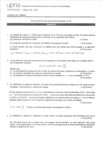 upna Evaluación del bachillerato para el acceso a la universidad ASIGNATURA FÍSICA Elija una de las dos opciones propuestas A o B 1 Un satélite de masa m  2000 kg gira alrededor de la Tierra en una órbita circular En dicha órbita la intensidad de campo gravitatorio es la mitad que en la superficie de la Tierra aCuál es el radio de la órbita 1 punto b Cuál es el periodo de revolución del satélite expresado en horas O 75 puntos c Qué energía hay que comunicar al satélite para que desde esa órbita…