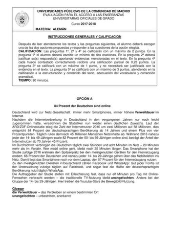 UNIVERSIDADES PÚBLICAS DE LA COMUNIDAD DE MADRID EVALUACIÓN PARA EL ACCESO A LAS ENSEÑANZAS UNIVERSITARIAS OFICIALES DE GRADO Curso 20172018 MATERIA ALEMÁN INSTRUCCIONES GENERALES Y CALIFICACIÓN Después de leer atentamente los textos y las preguntas siguientes el alumno deberá escoger una de las dos opciones propuestas y responder a las cuestiones de la opción elegida CALIFICACIÓN Las preguntas 1 2 y 4 se calificarán con un máximo de 2 puntos En la pregunta 1 el alumno deberá escribir un mínimo…