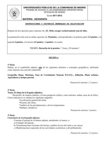 UNIVERSIDADES PÚBLICAS DE LA COMUNIDAD DE MADRID PRUEBA DE ACCESO A LAS ENSEÑANZAS UNIVERSITARIAS OFICIALES DE GRADO Curso 20112012 MATERIA GEOGRAFÍA INSTRUCCIONES Y CRITERIOS GENERALES DE CALIFICACIÓN Dispone de dos opciones para contestar A y B Debe escoger exclusivamente una de ellas La puntuación total será en ambas opciones de 10 puntos correspondiendo a la primera parte 15 puntos a la segunda 4 puntos a la tercera 25 puntos y 2 puntos a la cuarta TIEMPO Duración de la prueba 1 hora y 30 m…