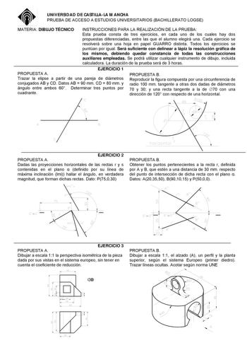 UNIVERSIDAD DE CASTILLALA MANCHA PRUEBA DE ACCESO A ESTUDIOS UNIVERSITARIOS BACHILLERATO LOGSE MATERIA DIBUJO TÉCNICO INSTRUCCIONES PARA LA REALIZACIÓN DE LA PRUEBA Esta prueba consta de tres ejercicios en cada uno de los cuales hay dos propuestas diferenciadas entre las que el alumno elegirá una Cada ejercicio se resolverá sobre una hoja en papel GUARRO distinta Todos los ejercicios se puntúan por igual Será suficiente con delinear a lápiz la resolución gráfica de los mismos debiendo quedar co…