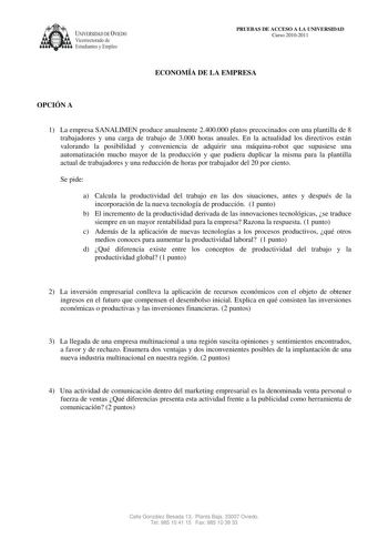 UNIVERSIDAD DE VIEDO  Vicerrectorado de Estudiantes y Empleo PRUEBAS DE ACCESO A LA UNIVERSIDAD Curso 20102011 ECONOMÍA DE LA EMPRESA OPCIÓN A 1 La empresa SANALIMEN produce anualmente 2400000 platos precocinados con una plantilla de 8 trabajadores y una carga de trabajo de 3000 horas anuales En la actualidad los directivos están valorando la posibilidad y conveniencia de adquirir una máquinarobot que supusiese una automatización mucho mayor de la producción y que pudiera duplicar la misma para…