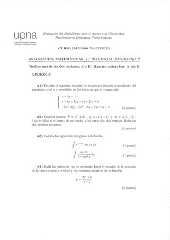 upna Universidad Pública de Navarra Nafarroako Unibetisitate Publikoa Evaluación del Bachillerato para el Acceso a la Universidad Batxilergoaren Ebaluazioa Unibertsitatean CURSO 20172018 IKASTURTEA ASIGNATURA MATEMÁTICAS II  IRAKASGAIA lvATEMATIKA II Realiza una de las dos opciones A o B Hautatu aukera bat A edo B OPCIÓN A Al Estudia el siguiente sistema ele ecuaciones lineales dependiente del parámetro real a y resuélvelo en los casos en que es compatible X 2y  1 1 a 4y a lz  O a 2y  a2  3a  2…