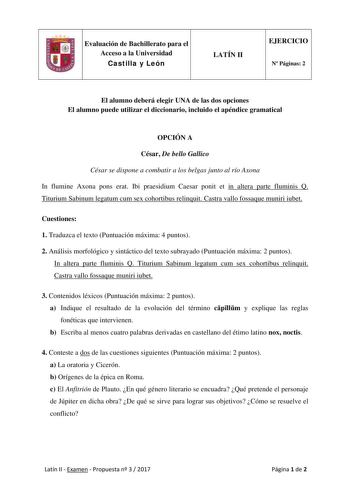 Evaluación de Bachillerato para el Acceso a la Universidad Castilla y León LATÍN II EJERCICIO N Páginas 2 El alumno deberá elegir UNA de las dos opciones El alumno puede utilizar el diccionario incluido el apéndice gramatical OPCIÓN A César De bello Gallico César se dispone a combatir a los belgas junto al río Axona In flumine Axona pons erat Ibi praesidium Caesar ponit et in altera parte fluminis Q Titurium Sabinum legatum cum sex cohortibus relinquit Castra vallo fossaque muniri iubet Cuestio…