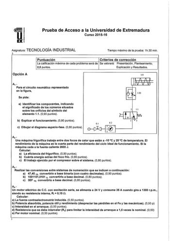 Prueba de Acceso a la Universidad de Extremadura Curso 2015w16 Asignatura TECNOLOGÍA INDUSTRIAL 3 Tiempo máximo de la prueba 1h30 min Puntuación Criterios de corrección La calificación máxima de cada problema será de Se valorará Presentación Planteamiento 25 puntos Explicación y Resultados Opción A 10 Av Para el circuito neumático representado en la figura Se pide a Identificar los componentes indicando el significado de los números situados sobre los orificios del símbolo del elemento 11 090 p…