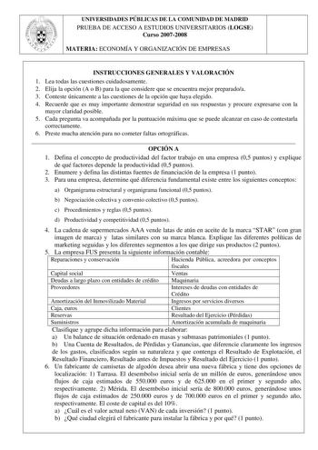 UNIVERSIDADES PÚBLICAS DE LA COMUNIDAD DE MADRID PRUEBA DE ACCESO A ESTUDIOS UNIVERSITARIOS LOGSE Curso 20072008 MATERIA ECONOMÍA Y ORGANIZACIÓN DE EMPRESAS INSTRUCCIONES GENERALES Y VALORACIÓN 1 Lea todas las cuestiones cuidadosamente 2 Elija la opción A o B para la que considere que se encuentra mejor preparadoa 3 Conteste únicamente a las cuestiones de la opción que haya elegido 4 Recuerde que es muy importante demostrar seguridad en sus respuestas y procure expresarse con la mayor claridad …