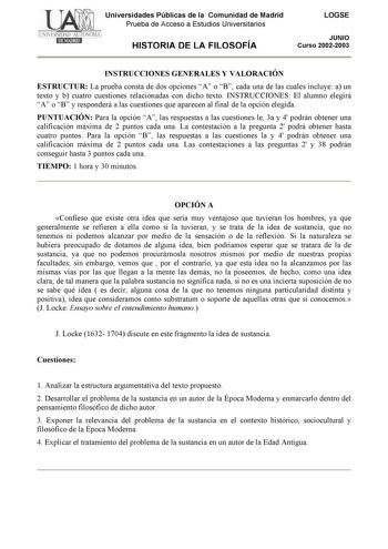 Universidades Públicas de la Comunidad de Madrid Prueba de Acceso a Estudios Universitarios HISTORIA DE LA FILOSOFÍA LOGSE JUNIO Curso 20022003 INSTRUCCIONES GENERALES Y VALORACIÓN ESTRUCTUR La prueba consta de dos opciones A o B cada una de las cuales incluye a un texto y b cuatro cuestiones relacionadas con dicho texto INSTRUCCIONES El alumno elegirá A o B y responderá a las cuestiones que aparecen al final de la opción elegida PUNTUACIÓN Para la opción A las respuestas a las cuestiones le 3a…