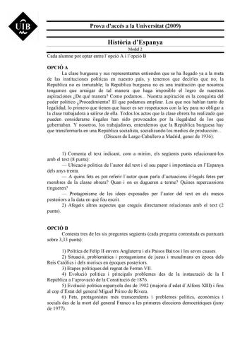 UIB M Prova daccés a la Universitat 2009 Histria dEspanya Model 2 Cada alumne pot optar entre lopció A i lopció B OPCIÓ A La clase burguesa y sus representantes entienden que se ha llegado ya a la meta de las instituciones políticas en nuestro país y tenemos que decirles que no la República no es inmutable la República burguesa no es una institución que nosotros tengamos que arraigar de tal manera que haga imposible el logro de nuestras aspiraciones De qué manera Como podamos Nuestra aspiración…