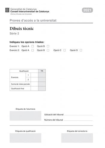 Proves daccés a la universitat Dibuix tcnic Srie 2 Indiqueu les opcions triades Exercici 1 Opció A Opció B Exercici 2 Opció A Opció B Opció C 2021 Opció D Qualificació TR 1 Exercicis 2 Suma de notes parcials Qualificació final Etiqueta de lalumnea Ubicació del tribunal  Número del tribunal  Etiqueta de qualificació Etiqueta del correctora 2 La prova consisteix a fer DOS dibuixos Per al primer heu descollir UNA de les dues opcions del dibuix 1 A o B Per al segon heu descollir UNA de les quatre o…