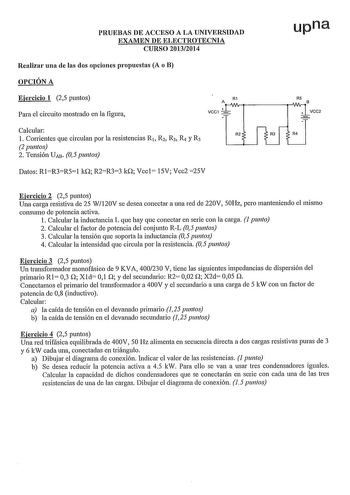 PRUEBAS DE ACCESO A LA UNIVERSIDAD EXAMEN DE ELECTROTECNIA CURSO 20132014 upna Realizar una de las dos opciones propuestas A o B OPCIÓN A Ejercicio 1 25 puntos Para el circuito mostrado en la figura R1 RS AtWvWlB VCC1  VCC2 Calcular l Corrientes que circulan por la resistencias R1 R2 R3 R y Rs 2 puntos 2 Tensión UAB 05 puntos R2 R3 R4 Datos RlR3R51 kO R2R33 kO Vccl 15V Vcc2 25V Ejercicio 2 25 puntos Una carga resistiva de 25 W120V se desea conectar a una red de 220V 50Hz pero manteniendo el mis…