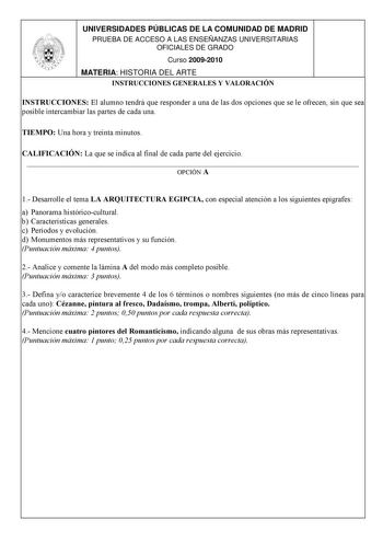 UNIVERSIDADES PÚBLICAS DE LA COMUNIDAD DE MADRID PRUEBA DE ACCESO A LAS ENSEÑANZAS UNIVERSITARIAS OFICIALES DE GRADO Curso 20092010 MATERIA HISTORIA DEL ARTE INSTRUCCIONES GENERALES Y VALORACIÓN INSTRUCCIONES El alumno tendrá que responder a una de las dos opciones que se le ofrecen sin que sea posible intercambiar las partes de cada una TIEMPO Una hora y treinta minutos CALIFICACIÓN La que se indica al final de cada parte del ejercicio  OPCIÓN A 1 Desarrolle el tema LA ARQUITECTURA EGIPCIA con…