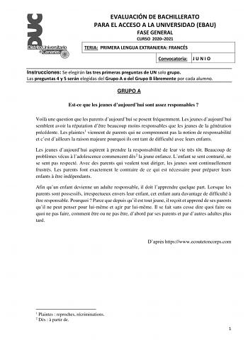 EVALUACIÓN DE BACHILLERATO PARA EL ACCESO A LA UNIVERSIDAD EBAU FASE GENERAL CURSO 20202021 TERIA PRIMERA LENGUA EXTRANJERA FRANCÉS Convocatoria J U N I O Instrucciones Se elegirán las tres primeras preguntas de UN solo grupo Las preguntas 4 y 5 serán elegidas del Grupo A o del Grupo B libremente por cada alumno GRUPO A Estce que les jeunes daujourdhui sont assez responsables  Voil une question que les parents daujourdhui se posent fréquemment Les jeunes daujourdhui semblent avoir la réputation…