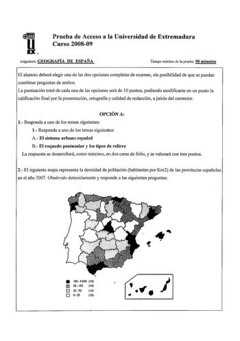 u EX Prueba de Acceso a la Universidad de Extremadura Curso 200809 Asignatura GEOGRAFÍA DE ESPAÑA Tiempo máximo de la prueba 90 minutos El alumno deberá elegir una de las dos opciones completas de examen sin posibilidad de que se puedan combinar preguntas de ambos La puntuación total de cada una de las opciones será de 1Opuntos pudiendo modificarse en un punto la calificación final por la presentación mtografía y calidad de redacción ajuicio del corrector OPCIÓN A 1 Responda a uno de los temas …