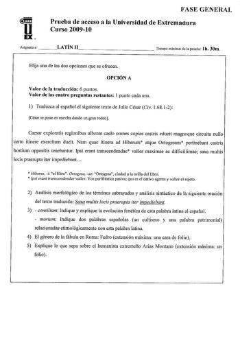 u EX FASE GENERAL Prueba de acceso a la Universidad de Extremactura Curso 200910 Asignatura    LATÍN 11             Tiempo máximo de la prueba lh 30m Elija una de las dos opciones que se ofrecen OPCIÓN A Valor de la traducción 6 puntos Valor de las cuatro preguntas restantes 1 punto cada una  Traduzca al espaflol el siguiente texto de Julio César Civ 16812 César se pone en marcha dando un gran rodeo Caesar exploratis regionibus albente caelo omnes copias castris educit magnoque circuitu nullo c…