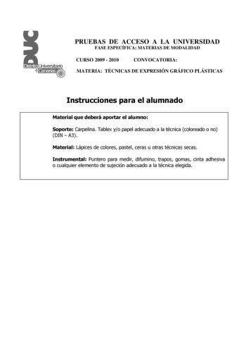 PRUEBAS DE ACCESO A LA UNIVERSIDAD FASE ESPECÍFICA MATERIAS DE MODALIDAD CURSO 2009  2010 CONVOCATORIA MATERIA TÉCNICAS DE EXPRESIÓN GRÁFICO PLÁSTICAS Instrucciones para el alumnado Material que deberá aportar el alumno Soporte Carpelina Tablex yo papel adecuado a la técnica coloreado o no DIN  A3 Material Lápices de colores pastel ceras u otras técnicas secas Instrumental Puntero para medir difumino trapos gomas cinta adhesiva o cualquier elemento de sujeción adecuado a la técnica elegida PRUE…