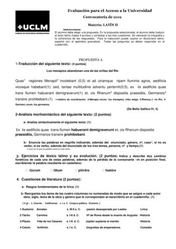 Evaluación para el Acceso a la Universidad Convocatoria de 2019 Materia LATÍN II Instrucciones El alumno debe elegir una propuesta En la propuesta seleccionada el alumno debe traducir el texto latino hasta 4 puntos y contestar a las tres cuestiones Se valorarán la ortografía y la coherencia de las respuestas Para la traducción puede usarse un diccionario latinoespañol con el apéndice gramatical Todas las preguntas se deben responder en el cuadernillo PROPUESTA A 1Traducción del siguiente texto …