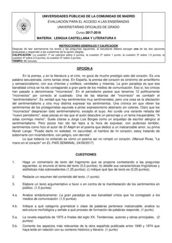 UNIVERSIDADES PÚBLICAS DE LA COMUNIDAD DE MADRID EVALUACIÓN PARA EL ACCESO A LAS ENSEÑANZAS UNIVERSITARIAS OFICIALES DE GRADO Curso 20172018 MATERIA LENGUA CASTELLANA Y LITERATURA II INSTRUCCIONES GENERALES Y CALIFICACIÓN Después de leer atentamente los textos y las preguntas siguientes el estudiante deberá escoger una de las dos opciones propuestas y responder a las cuestiones de la opción elegida CALIFICACIÓN La cuestión 1 se valorará sobre 2 puntos la cuestión 2 sobre 1 punto la cuestión 3 s…