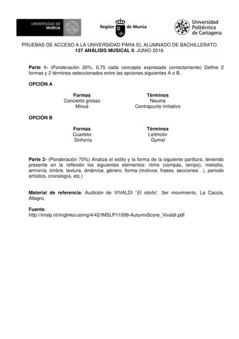 UN IVERS IDAD DE 1   MURCIA 1  Ih Región de Murcia Universidad Politécnica de Cartagena PRUEBAS DE ACCESO A LA UNIVERSIDAD PARA EL ALUMNADO DE BACHILLERATO 137 ANÁLISIS MUSICAL II JUNIO 2016 Parte 1 Ponderación 30 075 cada concepto expresado correctamente Define 2 formas y 2 términos seleccionados entre las opciones siguientes A o B OPCIÓN A Formas Concierto grosso Minué Términos Neuma Contrapunto imitativo OPCIÓN B Formas Cuarteto Sinfonía Términos Leitmotiv Gymel Parte 2 Ponderación 70 Analiz…