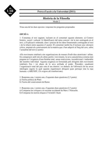 Prova daccés a la Universitat 2011 Histria de la Filosofia Model 2 Triau una de les dues opcions i responeu les preguntes proposades OPCIÓ A 1 Comentau el text segent incloent en el comentari aquests elements a Context histric social i cultural b Identificació del tema concret i de la tesi sostinguda en el text c Explicació ordenada clara i precisa de les idees fonamentals contingudes al text i de la relació entre aquestes 3 punts El comentari també ha dincloure una valoració crítica emprant el…