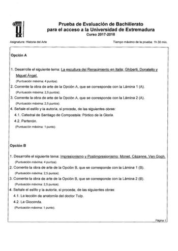 Prueba de Evaluación de Bachillerato para el acceso a la Universidad de Extremadura Curso 20172018 Asignatura Historia del Arte Tiempo máximo de la prueba 1h30 min Opción A 1 Desarrolle el siguiente tema La escultura del Renacimiento en Italia Ghiberti Donatello y Miguel Angel Puntuación máxima 4 puntos 2 Comente la obra de arte de la Opción A que se corresponde con la Lámina 1 A Puntuación máxima 25 puntos 3 Comente la obra de arte de la Opción A que se corresponde con la Lámina 2 A Puntuación…