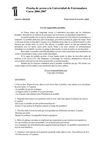 u EX Prueba de acceso a la Universidad de Extremadura Curso 20062007 Asignatura FRANCÉS Tiempo máximo de la prueba 130 H Les in supportables portables La France naura pas longtemps résiste  ladmiration provoquée par les téléphones portables dont plus de six millions de personnes sont les heureux ou dépendants propriétaires Les points positifs relevés par les utilisateurs sont surtout liés á des facteurs économiques et temporels Le portable plat parce quil est pratique peu lourd et permet de gag…