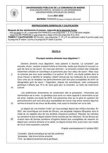 UNIVERSIDADES PÚBLICAS DE LA COMUNIDAD DE MADRID EVALUACIÓN PARA EL ACCESO A LAS ENSEÑANZAS UNIVERSITARIAS OFICIALES DE GRADO Curso 20212022 MATERIA FRANCÉS Lengua extrnajera adicional INSTRUCCIONES GENERALES Y CALIFICACIÓN Después de leer atentamente el examen responda de la siguiente forma  elija un texto A o B y responda EN FRANCÉS a las preguntas 1 2 3 y 4 del texto elegido  responda EN FRANCÉS a una pregunta a elegir entre las preguntas A5 o B5 TIEMPO Y CALIFICACIÓN 90 minutos Las pregunta…