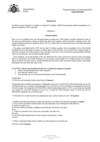 Universidad de Oviedo Pruebas de Acceso a la Universidad PAU Curso 20152016 INGLÉS II Se deberá escoger la Opción A completa o la Opción B completa TODAS las preguntas deberán responderse en el pliego de respuestas NO en esta hoja OPCIÓN A Friends reunited Have you ever wondered what your old schoolmates are doing now Well plenty of people in Britain do One of the most successful internet ventures in Britain has shown how popular and how lucrative nostalgia can be The website Friends Reunited w…