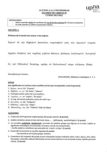 ACCESO A LA UNIVERSIDAD EXAMEN DE GRIEGO 11 CURSO 20112012 INSTRUCCIONES Oebes responder todas las cuestiones de una de las dos opciones A B  que se proponen En cada cuestión se señala la puntuación máxima OPCIÓN A Órdenes de Creonte tras vencer a los argivos Nfamh umilt fHrh EQQllpEV CXIácpouc Kai KTJQÚac róÉva 8ánIav cpúAmac laIÉOUJUEV5 Avnyóvr6 óÉ IOU Olótnoóoc7 8uyáITQ KQÚpa ID IIoAuvebmU8 awa 1Aétaaa e8ate Descubierta por Creonte APOLODORO Biblioteca mitológica 3 7 1 NOTAS Los significados…