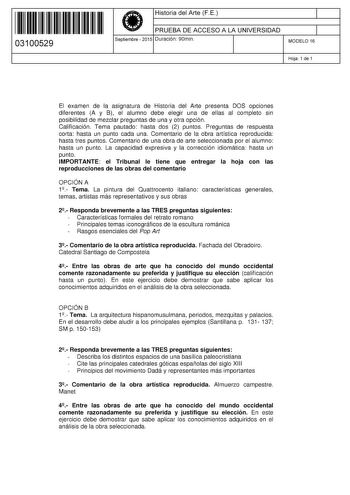 11 1111 1 111 111 1 1 11 1 11 03100529  Historia del Arte FE PRUEBA DE ACCESO A LA UNIVERSIDAD Septiembre  2015 Duración 90min 1 1 MODELO 16 Hoja 1 de 1 El examen de la asignatura de Historia del Arte presenta DOS opciones diferentes A y B el alumno debe elegir una de ellas al completo sin posibilidad de mezclar preguntas de una y otra opción Calificación Tema pautado hasta dos 2 puntos Preguntas de respuesta corta hasta un punto cada una Comentario de la obra artística reproducida hasta tres p…