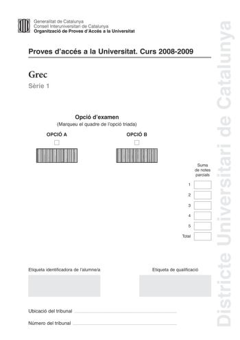 Districte Universitari de Catalunya 1111 Generalitat de Catalunya Consell lnteruniversitari de Catalunya   Organització de Proves dAccés a la Universitat Proves daccés a la Universitat Curs 20082009 Grec Srie 1 Opció dexamen Marqueu el quadre de lopció triada OPCIÓ A D OPCIÓ B D 111111111111111111111111111111111111111111111111111111 1111111111111111111111111111111111111111111111111111111 Suma de notes parcials 1 2 3 4 5 Total Etiqueta identificadora de lalumnea Etiqueta de qualificació Ubicació…