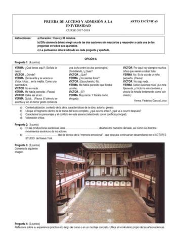 Instrucciones PRUEBA DE ACCESO Y ADMISIÓN A LA UNIVERSIDAD CURSO 20172018 ARTES ESCÉNICAS a Duración 1 hora y 30 minutos b Ella alumnoa deberá elegir una de las dos opciones sin mezclarlas y responder a cada una de las preguntas en todos sus apartados c La puntuación estará indicada en cada pregunta y apartado Pregunta 1 4 puntos OPCIÓN A YERMA Qué tienes aquí Señala la cara VÍCTOR Dónde YERMA Se levanta y se acerca a Víctor Aquí en la mejilla Como una quemadura VÍCTOR No es nada YERMA Me había…