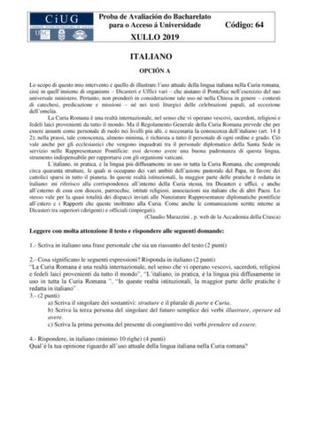 Proba de Avaliación do Bacharelato para o Acceso á Universidade XULLO 2019 Código 64 ITALIANO OPCIÓN A Lo scopo di questo mio intervento  quello di illustrare luso attuale della lingua italiana nella Curia romana cio in quellinsieme di organismi  Dicasteri e Uffici vari  che aiutano il Pontefice nellesercizio del suo universale ministero Pertanto non prender in considerazione tale uso né nella Chiesa in genere  contesti di catechesi predicazione e missioni  né nei testi liturgici delle celebraz…