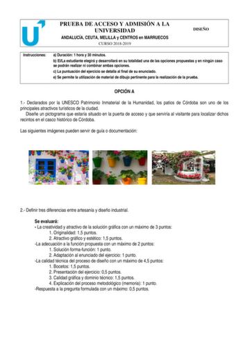 PRUEBA DE ACCESO Y ADMISIÓN A LA UNIVERSIDAD ANDALUCÍA CEUTA MELILLA y CENTROS en MARRUECOS CURSO 20182019 DISEÑO Instrucciones a Duración 1 hora y 30 minutos b ElLa estudiante elegirá y desarrollará en su totalidad una de las opciones propuestas y en ningún caso se podrán realizar ni combinar ambas opciones c La puntuación del ejercicio se detalla al final de su enunciado e Se permite la utilización de material de dibujo pertinente para la realización de la prueba OPCIÓN A 1 Declarados por la …