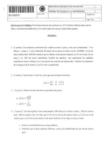 11 irn 11111111111111 03100570  Junio 2011 Matemáticas Aplicadas a las Ciencias Soc 11 PRUEBA DE ACCESO A LA UNIVERSIDAD 1 MODEL004 Hoja 1 de 3 NOTAS ACLAUTORIAS El examen presenta dos opciones A y B El alumno deberá elegir una de ellas y contestar razonadamente a los cuatro ejercicios de que consta dicha opción OPCIÓN A l 3 puntos Una empresa constructora ha vendió en enero 4 pisos y dos naves industriales Y en febrero 2 pisos y 1 nave industrial El precio de los pisos en enero era de 150000 y…